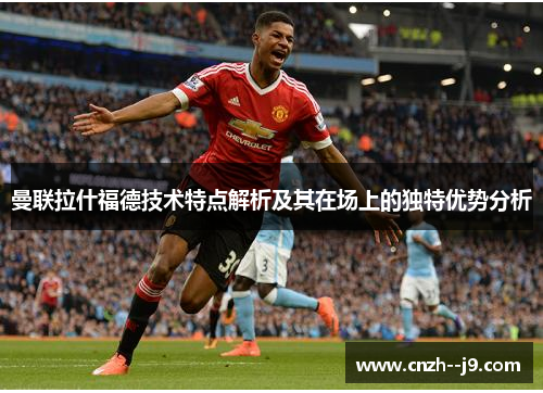 曼联拉什福德技术特点解析及其在场上的独特优势分析