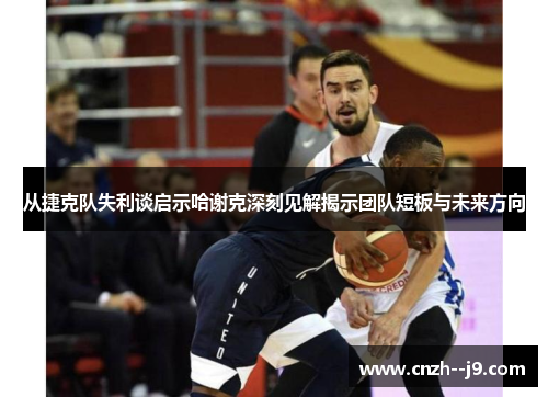 从捷克队失利谈启示哈谢克深刻见解揭示团队短板与未来方向 从捷克队失利谈启示哈谢克深刻见解揭示团队短板与未来方向