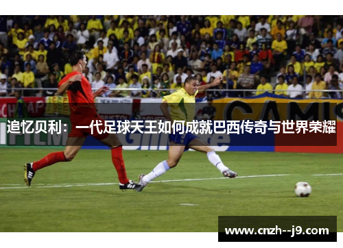 追忆贝利：一代足球天王如何成就巴西传奇与世界荣耀