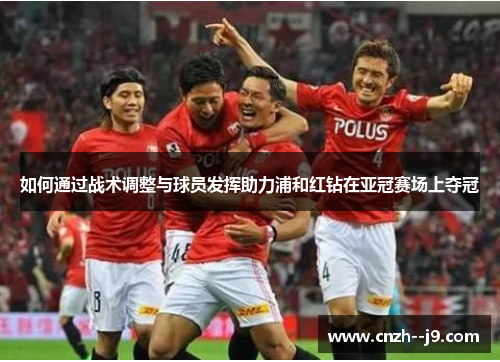 如何通过战术调整与球员发挥助力浦和红钻在亚冠赛场上夺冠 如何通过战术调整与球员发挥助力浦和红钻在亚冠赛场上夺冠