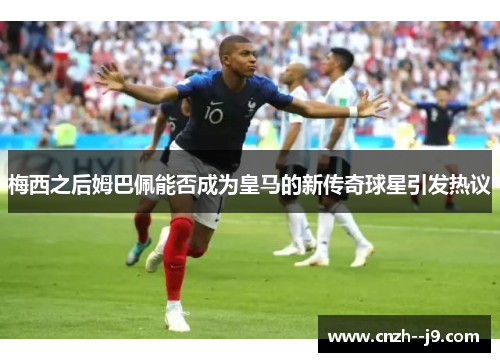 梅西之后姆巴佩能否成为皇马的新传奇球星引发热议