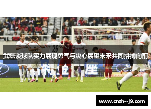 武磊谈球队实力展现勇气与决心展望未来共同拼搏向前