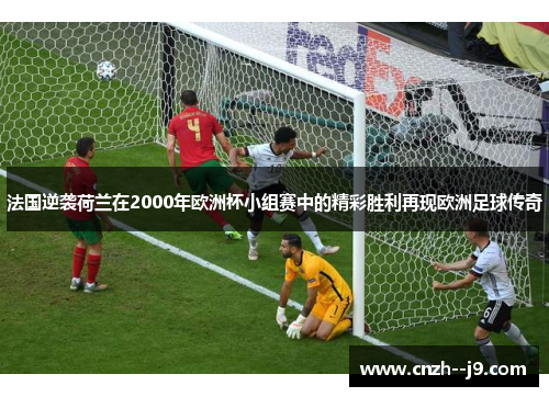 法国逆袭荷兰在2000年欧洲杯小组赛中的精彩胜利再现欧洲足球传奇