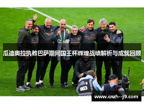 瓜迪奥拉执教巴萨期间国王杯辉煌战绩解析与成就回顾 瓜迪奥拉执教巴萨期间国王杯辉煌战绩解析与成就回顾