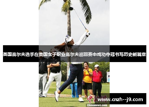 英国高尔夫选手在美国女子职业高尔夫巡回赛中成功夺冠书写历史新篇章
