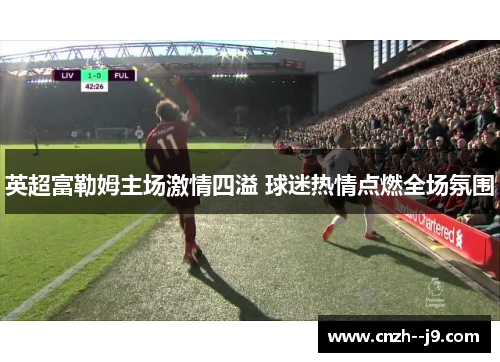 英超富勒姆主场激情四溢 球迷热情点燃全场氛围 英超富勒姆主场激情四溢 球迷热情点燃全场氛围