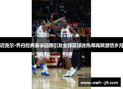 迈克尔·乔丹经典赛事回顾引发全球篮球迷热潮再掀激情岁月