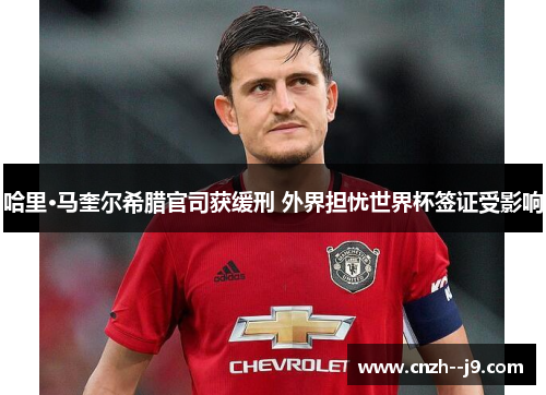 哈里·马奎尔希腊官司获缓刑 外界担忧世界杯签证受影响