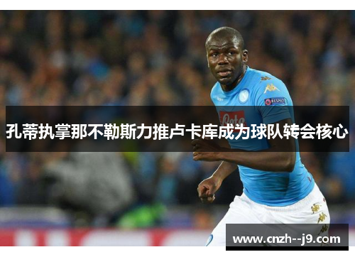 孔蒂执掌那不勒斯力推卢卡库成为球队转会核心 孔蒂执掌那不勒斯力推卢卡库成为球队转会核心