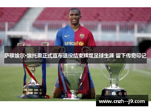 萨穆埃尔·埃托奥正式宣布退役结束辉煌足球生涯 留下传奇印记