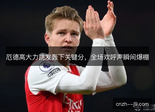 厄德高大力跳发轰下关键分，全场欢呼声瞬间爆棚